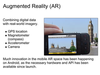 Augmented Reality (AR)

Combining digital data
with real-world imagery.

   GPS location
   Magnetometer
   (compass)
   Accelerometer
   Camera


Much innovation in the mobile AR space has been happening
on Android, as the necessary hardware and API has been
available since launch.
 