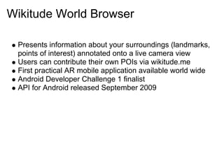 Wikitude World Browser

 Presents information about your surroundings (landmarks,
 points of interest) annotated onto a live camera view
 Users can contribute their own POIs via wikitude.me
 First practical AR mobile application available world wide
 Android Developer Challenge 1 finalist
 API for Android released September 2009
 