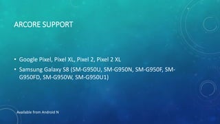 ARCORE SUPPORT
• Google Pixel, Pixel XL, Pixel 2, Pixel 2 XL
• Samsung Galaxy S8 (SM-G950U, SM-G950N, SM-G950F, SM-
G950FD, SM-G950W, SM-G950U1)
Available from Android N
 