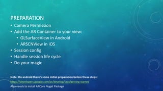 PREPARATION
• Camera Permission
• Add the AR Container to your view:
• GLSurfaceView in Android
• ARSCNView in iOS
• Session config
• Handle session life cycle
• Do your magic
Note: On android there’s some initial preparation before these steps:
https://developers.google.com/ar/develop/java/getting-started
Also needs to install ARCore Nuget Package
 