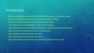 REFERENCES
• https://www.theverge.com/2017/9/20/16329366/ios-11-apple-arkit-best-new-ar-apps
• https://www.lifewire.com/applications-of-augmented-reality-2495561
• https://developers.google.com/ar/develop/java/getting-started
• https://blog.pusher.com/animating-3d-model-ar-arkit-mixamo/
• https://developer.xamarin.com/guides/ios/platform_features/introduction-to-ios11/arkit/
• https://blog.xamarin.com/augment-reality-xamarin-ios-11/
• https://github.com/olucurious/Awesome-ARKit
• https://github.com/olucurious/Awesome-ARCore
• https://www.udemy.com/ios-augmented-reality-the-complete-course-on-arkit
 