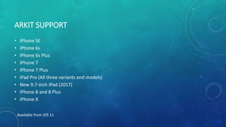 ARKIT SUPPORT
• iPhone SE
• iPhone 6s
• iPhone 6s Plus
• iPhone 7
• iPhone 7 Plus
• iPad Pro (All three variants and models)
• New 9.7-inch iPad (2017)
• iPhone 8 and 8 Plus
• iPhone X
Available from iOS 11
 