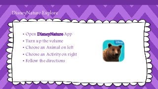 DisneyNature Explore 
• Open DisneyNature App 
• Turn up the volume 
• Choose an Animal on left 
• Choose an Activity on right 
• Follow the directions 
 