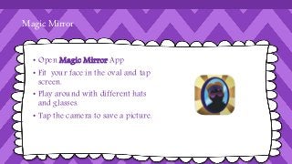 Magic Mirror 
• Open Magic Mirror App 
• Fit your face in the oval and tap 
screen. 
• Play around with different hats 
and glasses. 
• Tap the camera to save a picture. 
 