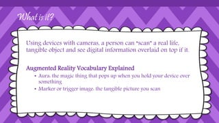 How Is it Used in Education? 
Imagine living in the magical world of Harry Potter, where 
the school hallways are lined with paintings that are alive and 
interactive. Now imagine creating an atmosphere like that for 
your students. Augmented Reality (AR) allows educators and 
students to do just that: unlock or create layers of digital 
information on top of the physical world that can be viewed 
through an Android or iOS device. 
 