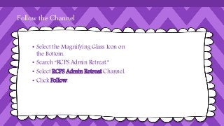 Follow the Channel 
• Select the Magnifying Glass Icon on 
the Bottom. 
• Search “RCPS Admin Retreat.” 
• Select RCPS Admin Retreat Channel. 
• Click Follow. 
 