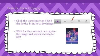 Scan the Image (Trigger) 
• Click the Viewfinder and hold 
the device in front of the image. 
• Wait for the camera to recognize 
the image and watch it come to 
life! 
 