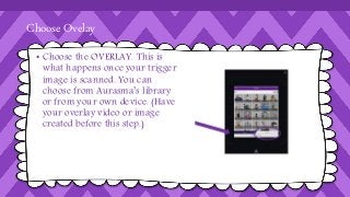 Choose Ovelay 
• Choose the OVERLAY. This is 
what happens once your trigger 
image is scanned. You can 
choose from Aurasma’s library 
or from your own device. (Have 
your overlay video or image 
created before this step.) 
 