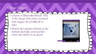 Choose Trigger 
• Choose a TRIGGER IMAGE. This 
is the image that when scanned 
will trigger the OVERLAY to 
play. 
• Watch the capture button at the 
bottom and take your picture 
when the slider is on green. 
 