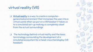 virtual reality (VR)
❏ Virtual reality is a way to create a computer-
generated environment that immerses the user into a
virtual world. When we put on a VR headset it takes us
to a simulated set-up making us completely aloof
from the actual surroundings
❏ The technology behind virtual reality and the basic
terminology surrounding the development of a
simulated ecosystem for a head-mounted display (VR
headset).
 