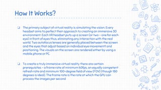 How It Works?
❏ The primary subject of virtual reality is simulating the vision. Every
headset aims to perfect their approach to creating an immersive 3D
environment. Each VR headset puts up a screen (or two - one for each
eye) in front of eyes thus, eliminating any interaction with the real
world. Two autofocus lenses are generally placed between the screen
and the eyes that adjust based on individual eye movement1 and
positioning. The visuals on the screen are rendered either by using a
mobile phone or PC.
❏ To create a truly immersive virtual reality there are certain
prerequisites - a frame rate of minimum 60fps, an equally competent
refresh rate and minimum 100-degree field of view (FOV) (though 180
degrees is ideal). The frame rate is the rate at which the GPU can
process the images per second
 