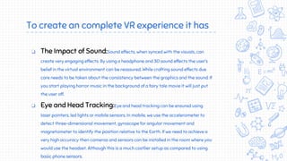 To create an complete VR experience it has
❏ The Impact of Sound:Sound effects, when synced with the visuals, can
create very engaging effects. By using a headphone and 3D sound effects the user’s
belief in the virtual environment can be reassured. While crafting sound effects due
care needs to be taken about the consistency between the graphics and the sound. If
you start playing horror music in the background of a fairy tale movie it will just put
the user off.
❏ Eye and Head Tracking:Eye and head tracking can be ensured using
laser pointers, led lights or mobile sensors. In mobile, we use the accelerometer to
detect three-dimensional movement, gyroscope for angular movement and
magnetometer to identify the position relative to the Earth. If we need to achieve a
very high accuracy then cameras and sensors can be installed in the room where you
would use the headset. Although this is a much costlier setup as compared to using
basic phone sensors.
 