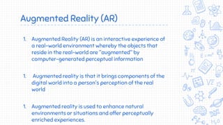 Augmented Reality (AR)
1. Augmented Reality (AR) is an interactive experience of
a real-world environment whereby the objects that
reside in the real-world are "augmented" by
computer-generated perceptual information
1. Augmented reality is that it brings components of the
digital world into a person's perception of the real
world
1. Augmented reality is used to enhance natural
environments or situations and offer perceptually
enriched experiences.
 