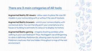There are 3 main categories of AR tools:
Augmented Reality 3D viewers -:allow users to place life-size 3D
models in your surrounding with or without the use of trackers.
Augmented Reality browsers - enrich your camera display with
contextual data. You can literally point your smartphone at a
house or building to estimate its value or to display its history.
Augmented Reality gaming - imagine shooting zombies while
walking in your own bedroom! Thus, the biggest use of AR gaming
to-date is definitely Pokémon Go, allowing users to catch virtual
Pokémon creatures that are hidden throughout a map of the real
environment.
 