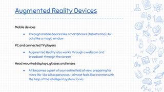 Augmented Reality Devices
Mobile devices
● Through mobile devices like smartphones (tablets also), AR
acts like a magic window
PC and connected TV players
● Augmented Reality also works through a webcam and
broadcast through the screen
Head mounted displays, glasses and lenses
● AR becomes a part of your entire field of view, preparing for
more life-like AR experiences - almost feels like Ironman with
the help of the intelligent system Jarvis
 