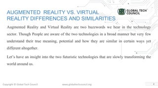Copyright © Global Tech Council www.globaltechcouncil.org
AUGMENTED REALITY VS. VIRTUAL
REALITY DIFFERENCES AND SIMILARITIES
Augmented Reality and Virtual Reality are two buzzwords we hear in the technology
sector. Though People are aware of the two technologies in a broad manner but very few
understand their true meaning, potential and how they are similar in certain ways yet
different altogether.
Let’s have an insight into the two futuristic technologies that are slowly transforming the
world around us.
2
 