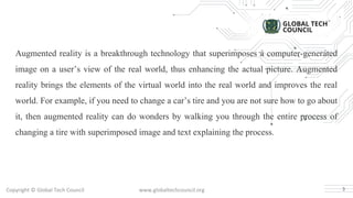 Copyright © Global Tech Council www.globaltechcouncil.org
Augmented reality is a breakthrough technology that superimposes a computer-generated
image on a user’s view of the real world, thus enhancing the actual picture. Augmented
reality brings the elements of the virtual world into the real world and improves the real
world. For example, if you need to change a car’s tire and you are not sure how to go about
it, then augmented reality can do wonders by walking you through the entire process of
changing a tire with superimposed image and text explaining the process.
3
 