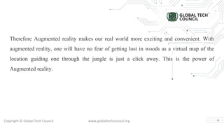 Copyright © Global Tech Council www.globaltechcouncil.org
Therefore Augmented reality makes our real world more exciting and convenient. With
augmented reality, one will have no fear of getting lost in woods as a virtual map of the
location guiding one through the jungle is just a click away. This is the power of
Augmented reality.
4
 