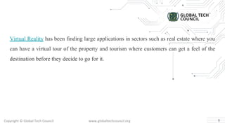 Copyright © Global Tech Council www.globaltechcouncil.org
Virtual Reality has been finding large applications in sectors such as real estate where you
can have a virtual tour of the property and tourism where customers can get a feel of the
destination before they decide to go for it.
6
 