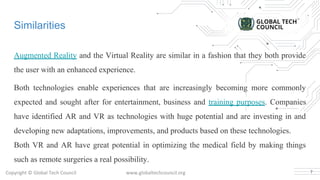 Copyright © Global Tech Council www.globaltechcouncil.org
Similarities
Augmented Reality and the Virtual Reality are similar in a fashion that they both provide
the user with an enhanced experience.
Both technologies enable experiences that are increasingly becoming more commonly
expected and sought after for entertainment, business and training purposes. Companies
have identified AR and VR as technologies with huge potential and are investing in and
developing new adaptations, improvements, and products based on these technologies.
Both VR and AR have great potential in optimizing the medical field by making things
such as remote surgeries a real possibility.
7
 