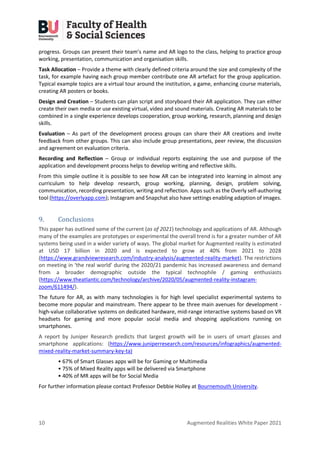 10 Augmented Realities White Paper 2021
progress. Groups can present their team’s name and AR logo to the class, helping to practice group
working, presentation, communication and organisation skills.
Task Allocation – Provide a theme with clearly defined criteria around the size and complexity of the
task, for example having each group member contribute one AR artefact for the group application.
Typical example topics are a virtual tour around the institution, a game, enhancing course materials,
creating AR posters or books.
Design and Creation – Students can plan script and storyboard their AR application. They can either
create their own media or use existing virtual, video and sound materials. Creating AR materials to be
combined in a single experience develops cooperation, group working, research, planning and design
skills.
Evaluation – As part of the development process groups can share their AR creations and invite
feedback from other groups. This can also include group presentations, peer review, the discussion
and agreement on evaluation criteria.
Recording and Reflection – Group or individual reports explaining the use and purpose of the
application and development process helps to develop writing and reflective skills.
From this simple outline it is possible to see how AR can be integrated into learning in almost any
curriculum to help develop research, group working, planning, design, problem solving,
communication, recording presentation, writing and reflection. Apps such as the Overly self-authoring
tool (https://overlyapp.com); Instagram and Snapchat also have settings enabling adaption of images.
9. Conclusions
This paper has outlined some of the current (as of 2021) technology and applications of AR. Although
many of the examples are prototypes or experimental the overall trend is for a greater number of AR
systems being used in a wider variety of ways. The global market for Augmented reality is estimated
at USD 17 billion in 2020 and is expected to grow at 40% from 2021 to 2028
(https://www.grandviewresearch.com/industry-analysis/augmented-reality-market). The restrictions
on meeting in ‘the real world’ during the 2020/21 pandemic has increased awareness and demand
from a broader demographic outside the typical technophile / gaming enthusiasts
(https://www.theatlantic.com/technology/archive/2020/05/augmented-reality-instagram-
zoom/611494/).
The future for AR, as with many technologies is for high level specialist experimental systems to
become more popular and mainstream. There appear to be three main avenues for development -
high-value collaborative systems on dedicated hardware, mid-range interactive systems based on VR
headsets for gaming and more popular social media and shopping applications running on
smartphones.
A report by Juniper Research predicts that largest growth will be in users of smart glasses and
smartphone applications: (https://www.juniperresearch.com/resources/infographics/augmented-
mixed-reality-market-summary-key-ta)
• 67% of Smart Glasses apps will be for Gaming or Multimedia
• 75% of Mixed Reality apps will be delivered via Smartphone
• 40% of MR apps will be for Social Media
For further information please contact Professor Debbie Holley at Bournemouth University.
 