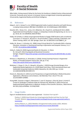 11 Augmented Realities White Paper 2021
Mike Hobbs: Visiting research fellow for the Centre for Excellence in Media Practice at Bournemouth
University. Previously senior lecturer in Computer Science at Anglia Ruskin University specialising in
Virtual worlds, Augmented Reality and Artificial Intelligence.
10. References
Adapa K., Jain S., Kanwar R., et al. (2020) Augmented reality in patient education and health literacy:
a scoping review protocol. BMJ Open 10:e038416. doi: 10.1136/bmjopen-2020-038416
Desselle, M.R., Brown, R.A., James, A.R., Midwinter, M.J, Powell S.K. and Woodruff, M.A. (2020)
Augmented and Virtual Reality in Surgery, in Computing in Science & Engineering, vol. 22, no. 3,
pp. 18-26, doi: 10.1109/MCSE.2020.2972822.
Hobbs, M. & Holley, D. (2016) Using Augmented Reality to Engage STEM Students with an Authentic
Curriculum. In: Vincenti G., Bucciero A., Vaz de Carvalho C. (Eds) E-Learning, E-Education, and
Online Training, LNICST, vol. 160. Springer, Cham. doi: 10.1007/978-3-319-28883-3_14
Hobbs, M., Brown, E., & Gordon, M. (2006) Using A Virtual World For Transferable Skills in Gaming
Education, Innovation in Teaching and Learning in Information and Computer Sciences, 5:3, 1-
13, DOI: 10.11120/ital.2006.05030006
Holley D., Hobbs M. (2020) Augmented Reality for Education. In: Peters
M., Heraud R. (Eds) Encyclopedia of Educational Innovation.
Springer, Singapore https://link.springer.com/referenceworkentry/10.1007/978-981-13-2262-
4_120-1
Klimova, A., Bilyatdinova, A., & Karsakov, A. (2018). Existing Teaching Practices in Augmented
Reality. In Procedia Computer Science (Vol. 136, pp. 5–15).
https://doi.org/10.1016/j.procs.2018.08.232
McKelvey, C., Dreyer, R., Zhu, D., Wang W., & Quarles, J. (2019) Energy-Oriented Designs of an
Augmented-Reality Application on a VUZIX Blade Smart Glass, Tenth International Green and
Sustainable Computing Conference (IGSC), Alexandria, VA, USA, 2019, pp. 1-8, doi:
10.1109/IGSC48788.2019.8957173
Parsons D., MacCallum K. (2021) Current Perspectives on Augmented Reality in Medical Education:
Applications, Affordances and Limitations. Adv Med Educ Pract. 19;12:77-91. doi:
10.2147/AMEP.S249891.
Yeung AWK, Tosevska A, Klager E, Eibensteiner F, Laxar D, Stoyanov J, Glisic M, Zeiner S, Kulnik ST,
Crutzen R, Kimberger O, Kletecka-Pulker M, Atanasov AG, Willschke H. (2021) Virtual and
Augmented Reality Applications in Medicine: Analysis of the Scientific Literature, J Med Internet
Res 2021;23(2):e25499doi: 10.2196/25499
11. Image Credits
Figure 4: Handheld devices used to view augmented : Clockwise from top left –
Pavlova, S. (2020) How 6 Brands Are Using Augmented Reality (and How You Can Too)
ThreeKit. Website: https://www.threekit.com/blog/6-brands-using-augmented-reality-in-
ecommerce
Andrew Makarov, A., (2021) MobiDev 10 Augmented reality trends in 2021, Website:
https://mobidev.biz/blog/augmented-reality-future-trends-2018-2020
 