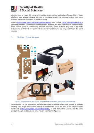 4 Augmented Realities White Paper 2021
provide tools to create AR artefacts in addition to the simple application of image filters. These
platforms have a large following and help to normalise AR with the potential to lead onto more
sophisticated applications such as online shopping.
Apple (https://www.apple.com/uk/augmented-reality/) and Google (https://arvr.google.com/ar/)
provide support for AR and application developers. However, for more sophisticated AR applications
there remain issues of compatibility between providers, where a choice may need to be made
between IoS or Android, and commonly the most recent features are only available on the latest
devices.
3. 3D Smart Phone Viewers
Smart phones can run applications that split the screen to provide stereo vison, (shown in figure 6)
creating a 3D image when viewed through a set of lenses. This is the basis of the simple ‘Google
Cardboard’ (https://arvr.google.com/cardboard/apps/ ) and many other viewers use the same
principle (Google cardboard and some viewers are shown in figure 5).
Figure 5: Google Cardboard devices, from Google AR & VR website: https://arvr.google.com/cardboard/
 