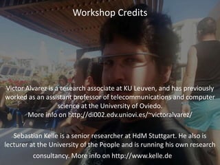Workshop Credits
Victor Alvarez is a research associate at KU Leuven, and has previously
worked as an assistant professor of telecommunications and computer
science at the University of Oviedo.
More info on http://di002.edv.uniovi.es/~victoralvarez/
Sebastian Kelle is a senior researcher at HdM Stuttgart. He also is
lecturer at the University of the People and is running his own research
consultancy. More info on http://www.kelle.de