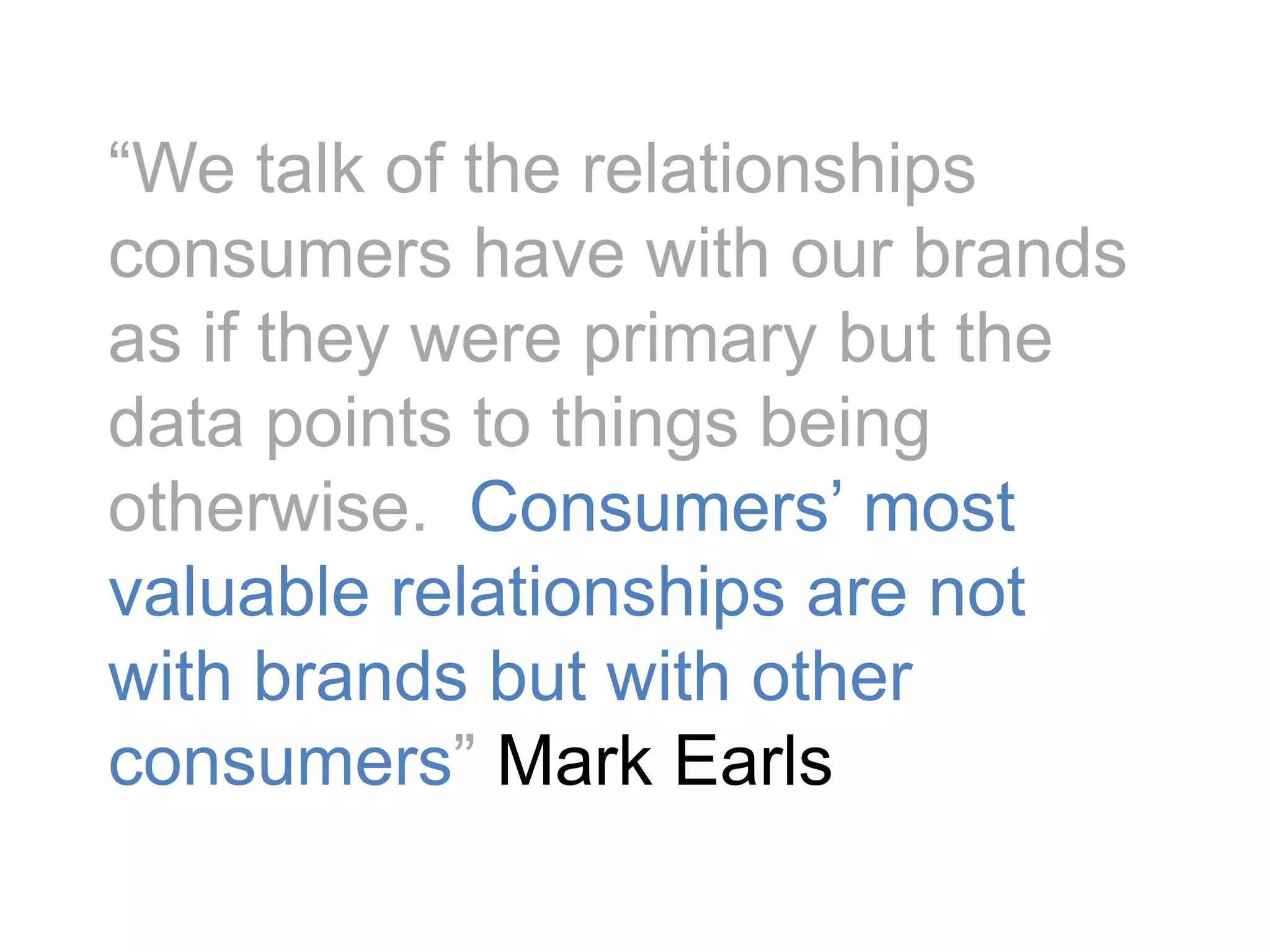 “We talk of the relationships consumers have with our brands as if they were primary but the data points to things being otherwise.  Consumers’ most valuable relationships are not with brands but with other consumers” Mark Earls 