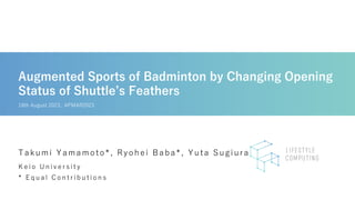 Augmented Sports of Badminton by Changing Opening
Status of Shuttle’s Feathers
K e i o U n i v e r s i t y
* E q u a l C o n t r i b u t i o n s
Takumi Yamamoto*, Ryohei Baba*, Yuta Sugiura
18th August 2023, APMAR2023
 