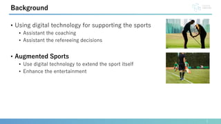 • Using digital technology for supporting the sports
• Assistant the coaching
• Assistant the refereeing decisions
• Augmented Sports
• Use digital technology to extend the sport itself
• Enhance the entertainment
2
Background
 