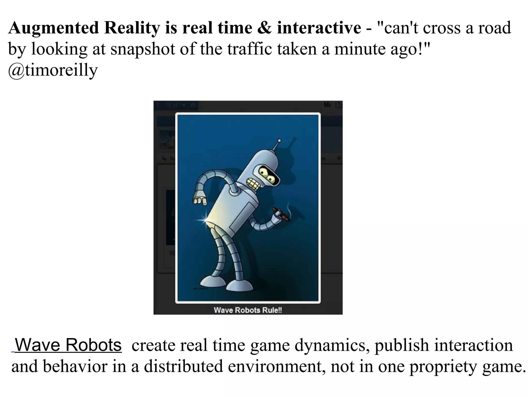   Wave Robots    create real time game dynamics, publish interaction and behavior in a distributed environment, not in one propriety game. Augmented Reality is real time & interactive  - &quot;can't cross a road by looking at snapshot of the traffic taken a minute ago!&quot; @timoreilly 