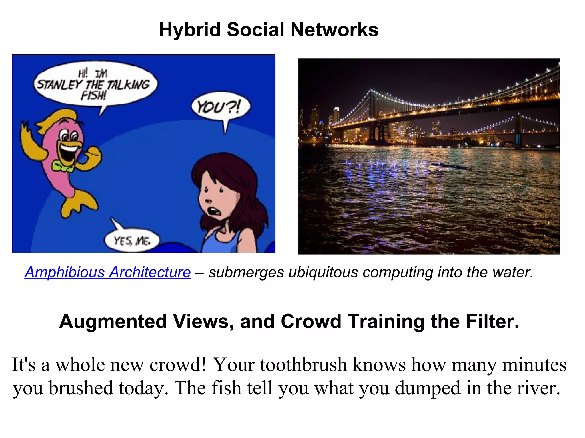 Augmented Views, and Crowd Training the Filter. It's a whole new crowd! Your toothbrush knows how many minutes you brushed today. The fish tell you what you dumped in the river.   Amphibious Architecture  – submerges ubiquitous computing into the water.   Hybrid Social Networks 