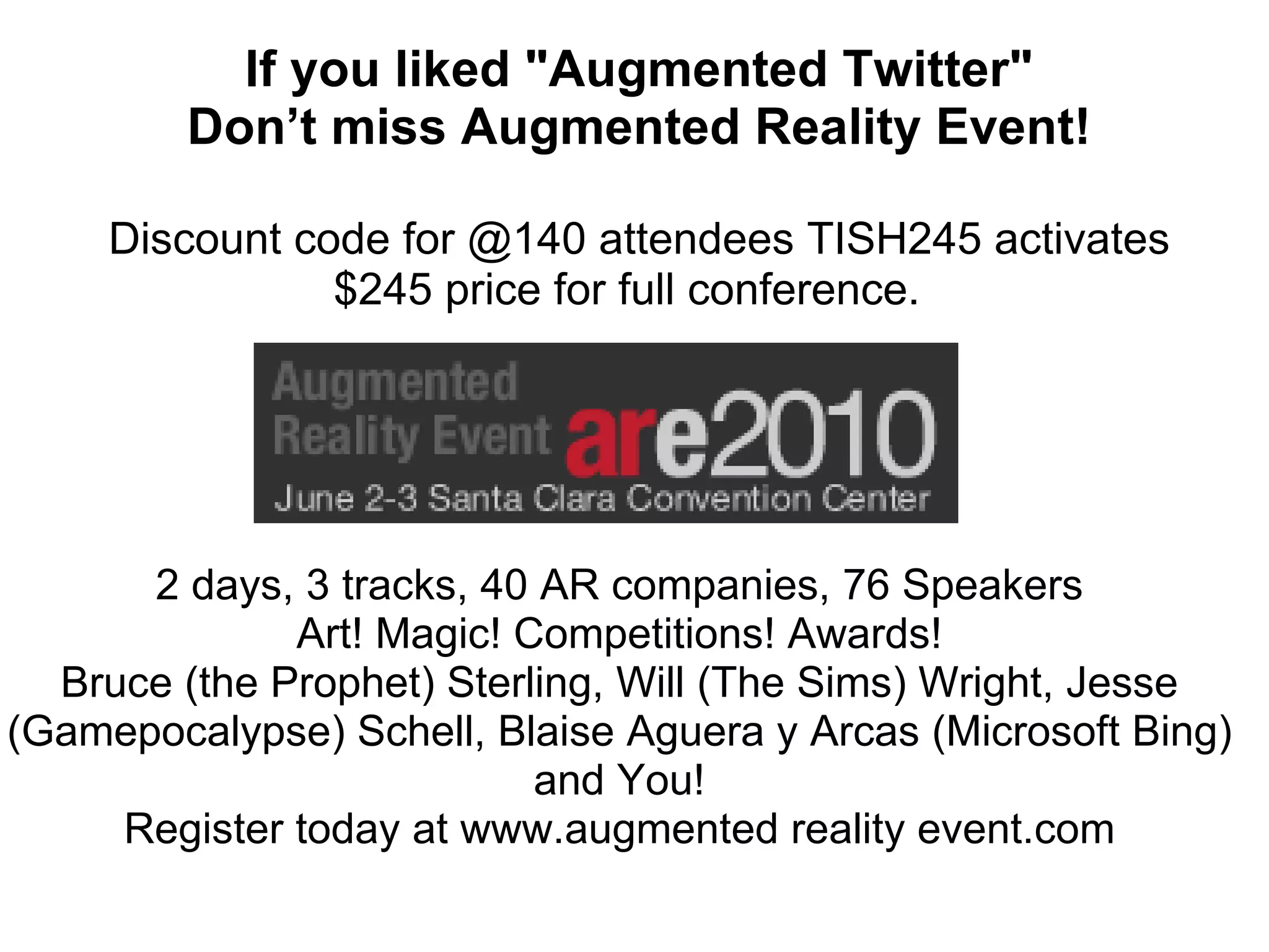 If you liked &quot;Augmented Twitter&quot; Don’t miss Augmented Reality Event! Discount code for @140 attendees TISH245 activates $245 price for full conference.  2 days, 3 tracks, 40 AR companies, 76 Speakers Art! Magic! Competitions! Awards! Bruce (the Prophet) Sterling, Will (The Sims) Wright, Jesse (Gamepocalypse) Schell, Blaise Aguera y Arcas (Microsoft Bing) and You! Register today at www.augmented reality event.com 