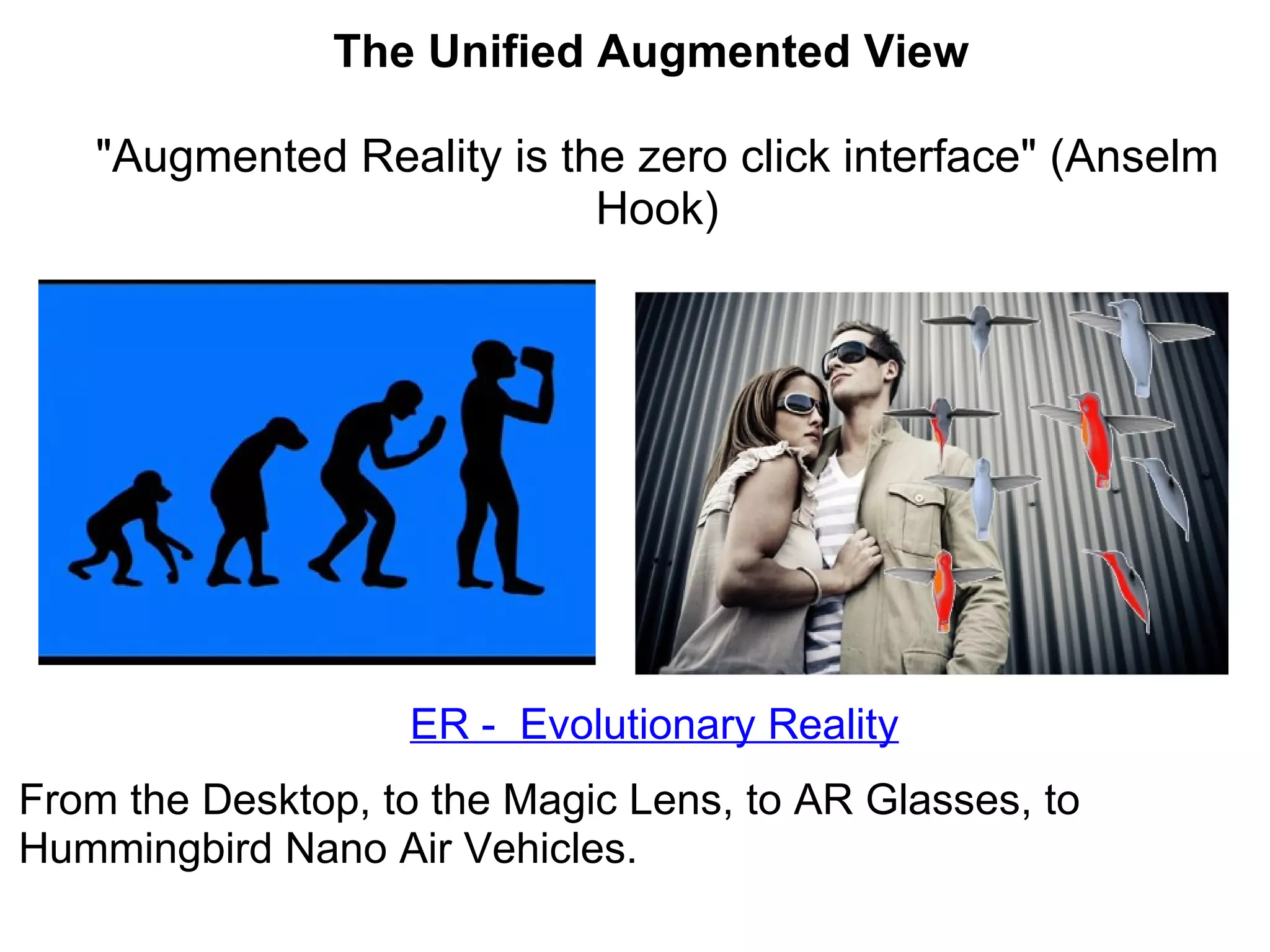 ER -  Evolutionary Reality From the Desktop, to the Magic Lens, to AR Glasses, to Hummingbird Nano Air Vehicles.  The Unified Augmented View    &quot;Augmented Reality is the zero click interface&quot; (Anselm Hook) 