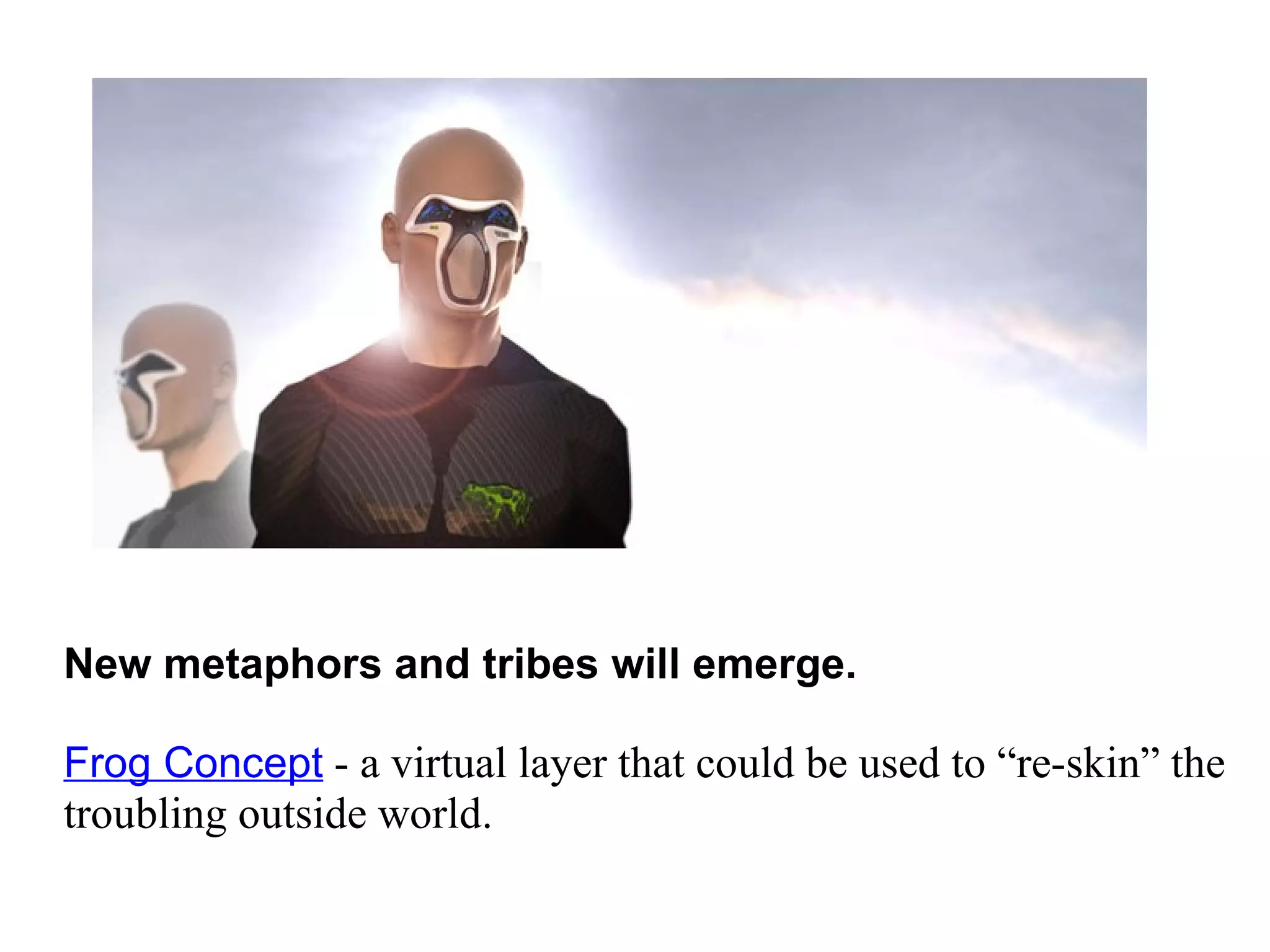 New metaphors and tribes will emerge.    Frog Concept  - a virtual layer that could be used to “re-skin” the troubling outside world. 