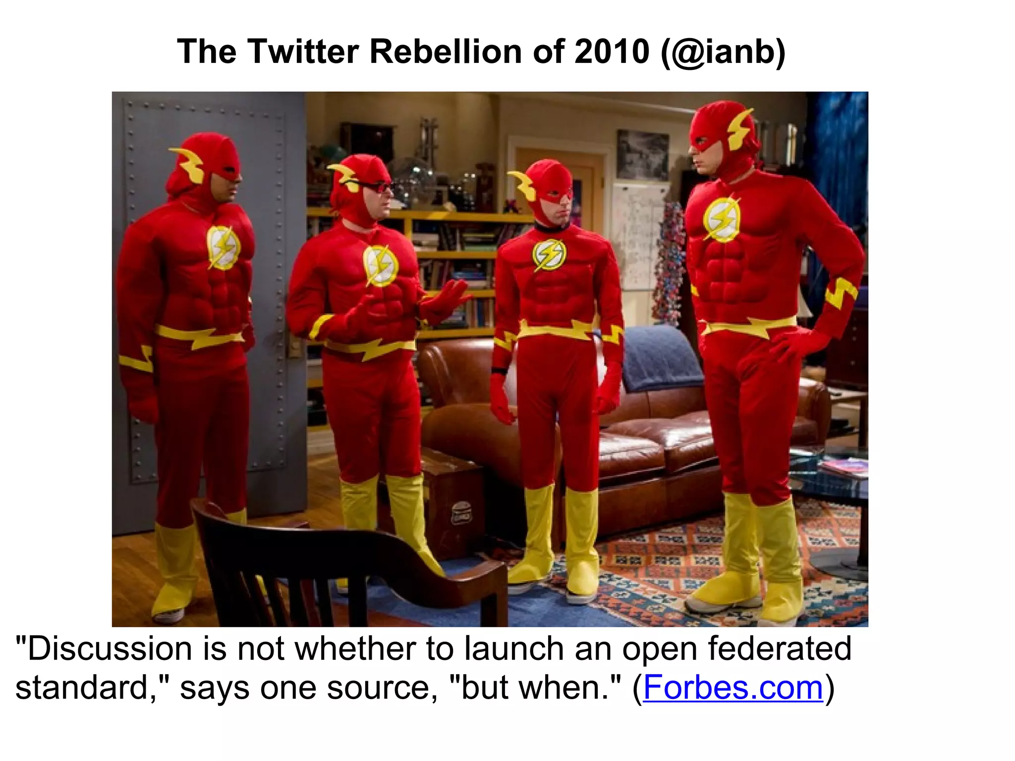 The Twitter Rebellion of 2010 (@ianb) &quot;Discussion is not whether to launch an open federated standard,&quot; says one source, &quot;but when.&quot; ( Forbes.com ) 