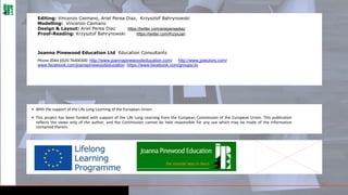 Editing: Vincenzo Caimano, Ariel Perea Diaz, Krzysztof Bahrynowski
Modelling: Vincenzo Caimano
Design & Layout: Ariel Perea Diaz
https://twitter.com/arielpereadiaz
Proof-Reading: Krzysztof Bahrynowski
https://twitter.com/KrzysJan

Joanna Pinewood Education Ltd Education Consultants
Phone 0044 (0)20 76400300 http://www.joannapinewoodeducation.com/ http://www.jpetutors.com/
www.facebook.com/joanapinewoodeducation https://www.facebook.com/groups/JoyAr/

• With the support of the Life Long Learning of the European Union.
• This project has been funded with support of the Life Long Learning from the European Commission of the European Union. This publication
reflects the views only of the author, and the Commission cannot be held responsible for any use which may be made of the information
contained therein.

25

 