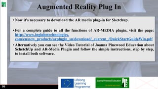 Augmented Reality Plug In
• Now it's necessary to download the AR media plug-in for Sketchup.
• For a complete guide to all the functions of AR-MEDIA plugin, visit the page:
http://www.inglobetechnologies.
com/en/new_products/arplugin_su/download/_current_/QuickStartGuideWin.pdf
• Alternatively you can see the Video Tutorial of Joanna Pinewood Education about
SchetchUp and AR-Media Plugin and follow the simple instructions, step by step,
to install both software.

06

 