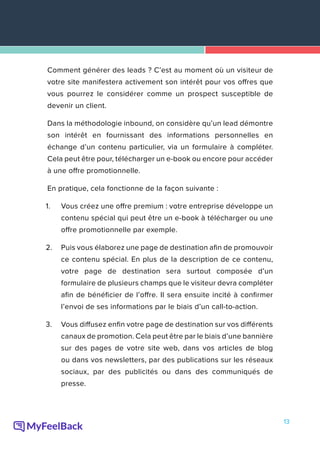 13
Comment générer des leads ? C’est au moment où un visiteur de
votre site manifestera activement son intérêt pour vos offres que
vous pourrez le considérer comme un prospect susceptible de
devenir un client.
Dans la méthodologie inbound, on considère qu’un lead démontre
son intérêt en fournissant des informations personnelles en
échange d’un contenu particulier, via un formulaire à compléter.
Cela peut être pour, télécharger un e-book ou encore pour accéder
à une offre promotionnelle.
En pratique, cela fonctionne de la façon suivante :
1.	 Vous créez une offre premium : votre entreprise développe un
contenu spécial qui peut être un e-book à télécharger ou une
offre promotionnelle par exemple.
2.	 Puis vous élaborez une page de destination afin de promouvoir
ce contenu spécial. En plus de la description de ce contenu,
votre page de destination sera surtout composée d’un
formulaire de plusieurs champs que le visiteur devra compléter
afin de bénéficier de l’offre. Il sera ensuite incité à confirmer
l’envoi de ses informations par le biais d’un call-to-action.
3.	 Vous diffusez enfin votre page de destination sur vos différents
canaux de promotion. Cela peut être par le biais d’une bannière
sur des pages de votre site web, dans vos articles de blog
ou dans vos newsletters, par des publications sur les réseaux
sociaux, par des publicités ou dans des communiqués de
presse.
 