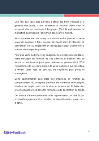 16
Une fois que vous êtes parvenu à attirer les bons visiteurs et à
générer des leads, il faut entretenir la relation créée avec le
prospect afin de continuer à l’engager. C’est là qu’intervient le
marketing du milieu de l’entonnoir basé sur l’e-mailing.
Aussi appelée lead nurturing ou maturation des prospects, cette
stratégie consiste à faire avancer les leads dans l’entonnoir de
conversion en les engageant et réengageant pour augmenter le
volume de prospects qualifiés.
Pour que votre audience soit engagée, il est nécessaire d’adapter
votre message en fonction de ses attentes et besoins afin de
fournir un contenu toujours plus pertinent et personnalisé. D’où
l’importance de la segmentation de votre audience qui consistera
à diviser votre liste de contacts en segments plus petits et
homogènes.
Cette segmentation peut alors être effectuée en fonction du
comportement du prospect (nombre de contenus téléchargés,
nombre de pages vues sur le site) ou encore sur la base des
informations fournies dans les formulaires de génération de leads.
Cet e-book traite en particulier de la segmentation par intérêt, par
niveau d’engagement et en fonction de la position dans le parcours
d’achat.
 