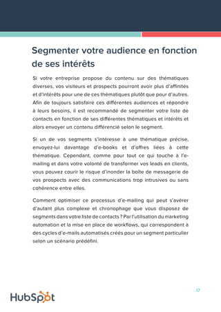 17
Si votre entreprise propose du contenu sur des thématiques
diverses, vos visiteurs et prospects pourront avoir plus d’affinités
et d’intérêts pour une de ces thématiques plutôt que pour d’autres.
Afin de toujours satisfaire ces différentes audiences et répondre
à leurs besoins, il est recommandé de segmenter votre liste de
contacts en fonction de ses différentes thématiques et intérêts et
alors envoyer un contenu différencié selon le segment.
Si un de vos segments s’intéresse à une thématique précise,
envoyez-lui davantage d’e-books et d’offres liées à cette
thématique. Cependant, comme pour tout ce qui touche à l’e-
mailing et dans votre volonté de transformer vos leads en clients,
vous pouvez courir le risque d’inonder la boîte de messagerie de
vos prospects avec des communications trop intrusives ou sans
cohérence entre elles.
Comment optimiser ce processus d’e-mailing qui peut s’avérer
d’autant plus complexe et chronophage que vous disposez de
segments dans votre liste de contacts ? Par l’utilisation du marketing
automation et la mise en place de workflows, qui correspondent à
des cycles d’e-mails automatisés créés pour un segment particulier
selon un scénario prédéfini.
Segmenter votre audience en fonction
de ses intérêts
 