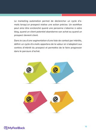 18
Le marketing automation permet de déclencher un cycle d’e-
mails lorsqu’un prospect réalise une action précise. Un workflow
peut ainsi être enclenché quand une personne s’abonne à votre
blog, quand un client potentiel abandonne son achat ou quand un
prospect devient client.
Dans le cas d’une segmentation d'une liste de contact par intérêts,
définir un cycle d’e-mails apportera de la valeur en s’adaptant aux
centres d’intérêt du prospect et permettra de le faire progresser
dans le parcours d’achat.
 