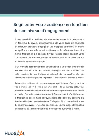 19
Il peut aussi être pertinent de segmenter votre liste de contacts
en fonction du niveau d’engagement de votre base de contacts.
En effet, un prospect engagé et un prospect de moins en moins
réceptif à vos e-mails ne nécessiteront ni le même contenu ni la
même fréquence de contact. Il vous faudra donc adapter votre
communication afin d’optimiser la satisfaction et l’intérêt de vos
prospects les moins engagés.
Si un nombre assez important de prospects d’une base de données
n’ouvre plus du tout les e-mails envoyés par votre entreprise,
cela représente un indicateur négatif de la qualité de vos
communications et pourra impacter la délivrabilité de vos e-mails.
Dans cette optique, si vous remarquez que le taux d’ouverture de
vos e-mails est en berne pour une partie de vos prospects, vous
pourrez inclure ces leads inactifs dans un segment dédié et définir
un cycle d’e-mails de réengagement. En pratique, il s’agit d’ajuster
la fréquence des e-mails envoyés et de proposer du contenu qui
éveillera l’intérêt du destinataire. Cela peut être une réduction sur
du contenu payant, une offre spéciale ou un message demandant
les raisons de la diminution des interactions avec vos e-mails.
Segmenter votre audience en fonction
de son niveau d’engagement
 