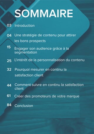 SOMMAIRE
04
Introduction
Engager son audience grâce à la
segmentation
25
Pourquoi mesurer en continu la
satisfaction client
32
44 Comment suivre en continu la satisfaction
client
Créer des promoteurs de votre marque61
Conclusion84
Une stratégie de contenu pour attirer
les bons prospects
03
L'intérêt de la personnalisation du contenu
15
 