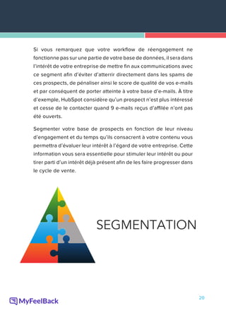 20
Si vous remarquez que votre workflow de réengagement ne
fonctionne pas sur une partie de votre base de données, il sera dans
l’intérêt de votre entreprise de mettre fin aux communications avec
ce segment afin d’éviter d’atterrir directement dans les spams de
ces prospects, de pénaliser ainsi le score de qualité de vos e-mails
et par conséquent de porter atteinte à votre base d’e-mails. À titre
d’exemple, HubSpot considère qu’un prospect n’est plus intéressé
et cesse de le contacter quand 9 e-mails reçus d’affilée n’ont pas
été ouverts.
Segmenter votre base de prospects en fonction de leur niveau
d’engagement et du temps qu’ils consacrent à votre contenu vous
permettra d’évaluer leur intérêt à l’égard de votre entreprise. Cette
information vous sera essentielle pour stimuler leur intérêt ou pour
tirer parti d’un intérêt déjà présent afin de les faire progresser dans
le cycle de vente.
 