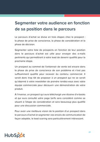 21
Le parcours d’achat se divise en trois étapes chez le prospect :
la phase de prise de conscience, la phase de considération et la
phase de décision.
Segmenter votre liste de prospects en fonction de leur position
dans le parcours d’achat est utile pour envoyer des e-mails
pertinents qui permettront à votre lead de devenir qualifié pour la
prochaine étape.
Un prospect au sommet de l’entonnoir de vente est encore dans
la phase de prise de conscience de son problème et n’est pas
suffisamment qualifié pour recevoir du contenu commercial. Il
serait donc trop tôt de proposer à un prospect qui ne se serait
qu’abonné à votre newsletter de prendre rendez-vous avec votre
équipe commerciale pour découvrir une démonstration de votre
produit.
À l’inverse, un prospect qui aura téléchargé une dizaine d’e-books
et qui aura consulté votre page tarifs sera considéré comme se
situant à l’étape de considération et sera beaucoup plus qualifié
pour une discussion commerciale.
Pour avoir une meilleure vision de la position d’un prospect dans
le parcours d’achat et segmenter vos envois de communication de
façon adaptée, le lead scoring sera particulièrement intéressant.
Segmenter votre audience en fonction
de sa position dans le parcours
 
