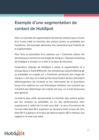23
Voici un exemple de segmentation de liste de contacts pour l'envoi
d'un e-mail ciblé en fonction des actions prises au préalable par
l'audience. Cet exemple démontre très clairement tout l'intérêt de
la segmentation.
Pour faire la promotion d'un webinar sur « Comment utiliser les
données pour construire son image de marque », l'équipe marketing
de HubSpot a envoyé un e-mail à sa base de données.
Cependant, l'équipe de HubSpot a utilisé la segmentation et a
envoyé deux e-mails différents : les contacts qui avaient téléchargé
au préalable un e-book sur « Comment construire son image de
marque », ont reçu un e-mail qui les remerciaient de leur précédent
téléchargement de l'e-book et les informaient de la prochaine
tenue d'un webinar sur une thématique similaire. Les contacts qui
n'avaient pas téléchargé cet e-book ont reçu un e-mail beaucoup
plus général.
L'e-mail le plus ciblé, personnalisé en fonction des actions prises
par les contacts au préalable, au eu des performances bien
supérieures à celles de l'e-mail non-ciblé : le taux d'ouverture de
l'e-mail ciblé était 18 % supérieur au second e-mail, le taux de clics
était 56 % supérieur et le taux de désinscription 38 % inférieur par
rapport à l'e-mail non ciblé.
Exemple d’une segmentation de
contact de HubSpot
 