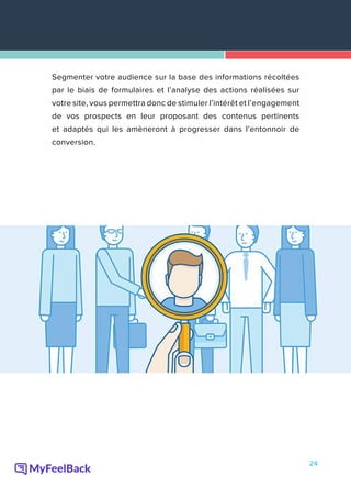 24
Segmenter votre audience sur la base des informations récoltées
par le biais de formulaires et l’analyse des actions réalisées sur
votre site, vous permettra donc de stimuler l’intérêt et l’engagement
de vos prospects en leur proposant des contenus pertinents
et adaptés qui les amèneront à progresser dans l’entonnoir de
conversion.
 