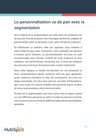 26
Tout l’intérêt de la segmentation de votre base de prospects est
de pouvoir ensuite proposer des messages pertinents, adaptés et
personnalisés selon la personne à qui votre entreprise s’adresse.
En définissant un contenu ciblé par segment, vous montrez à
votre audience que vous comprenez, voire anticipez ses besoins
à mesure qu’ils évoluent. La personnalisation est ainsi un outil
incontournable pour stimuler l’intérêt de votre audience et ainsi
améliorer vos performances marketing, par le biais de meilleurs
taux de clics et de taux d’ouverture des e-mails notamment.
Dans cette optique, la récolte de données sur vos prospects et
leurs comportements (quels contenus sont les plus appréciés,
quels contenus entraînent le plus de conversions, etc.) est une
étape essentielle. Car plus vous pourrez recueillir d’informations,
plus vous serez en mesure d’établir des personas précis et donc
de mieux personnaliser votre communication.
À partir de la segmentation que vous aurez mise en place, basée
sur vos différents personas ou selon le stade du parcours d’achat,
vous serez en mesure d’utiliser différents types de personnalisation
possibles.
La personnalisation va de pair avec la
segmentation
 